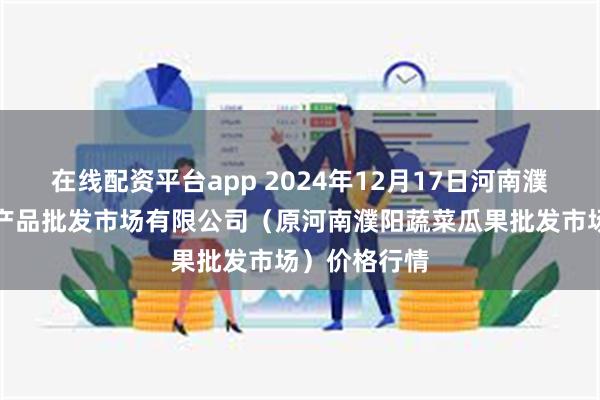 在线配资平台app 2024年12月17日河南濮阳宏进农副产品批发市场有限公司(原河南濮阳蔬菜瓜果批发市场)价格行情