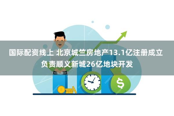 国际配资线上 北京城竺房地产13.1亿注册成立 负责顺义新城26亿地块开发