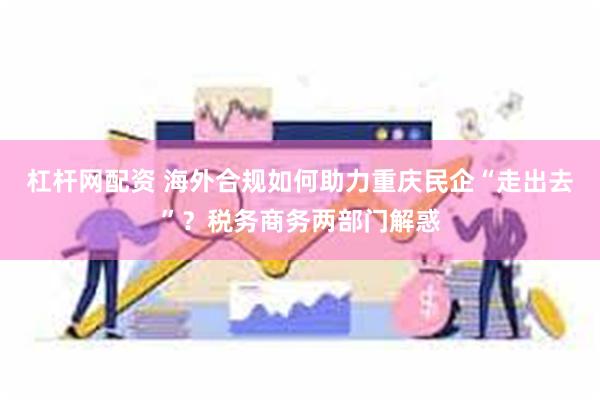 杠杆网配资 海外合规如何助力重庆民企“走出去”？税务商务两部门解惑