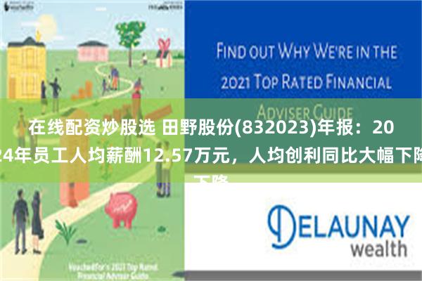 在线配资炒股选 田野股份(832023)年报：2024年员工人均薪酬12.57万元，人均创利同比大幅下降