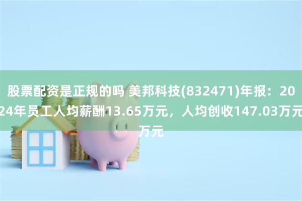 股票配资是正规的吗 美邦科技(832471)年报：2024年员工人均薪酬13.65万元，人均创收147.03万元