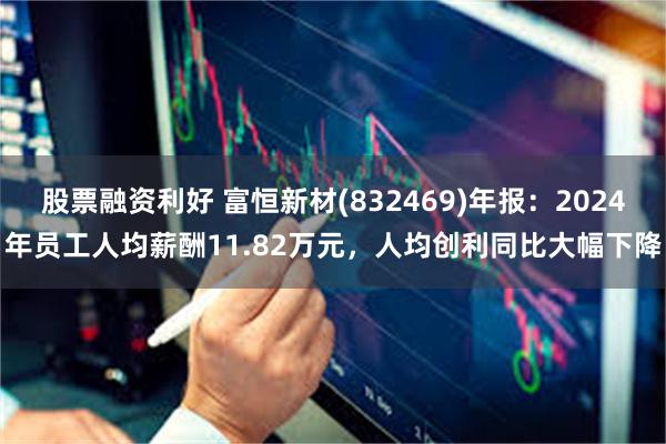 股票融资利好 富恒新材(832469)年报：2024年员工人均薪酬11.82万元，人均创利同比大幅下降