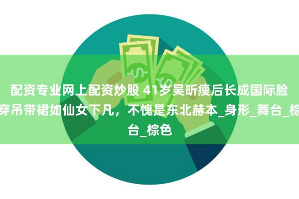 配资专业网上配资炒股 41岁吴昕瘦后长成国际脸，穿吊带裙如仙女下凡，不愧是东北赫本_身形_舞台_棕色