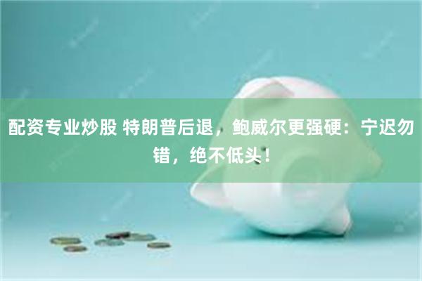 配资专业炒股 特朗普后退，鲍威尔更强硬：宁迟勿错，绝不低头！