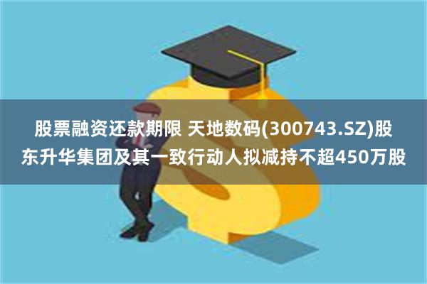 股票融资还款期限 天地数码(300743.SZ)股东升华集团及其一致行动人拟减持不超450万股