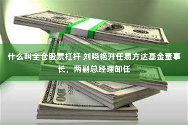 什么叫全仓股票杠杆 刘晓艳升任易方达基金董事长，两副总经理卸任