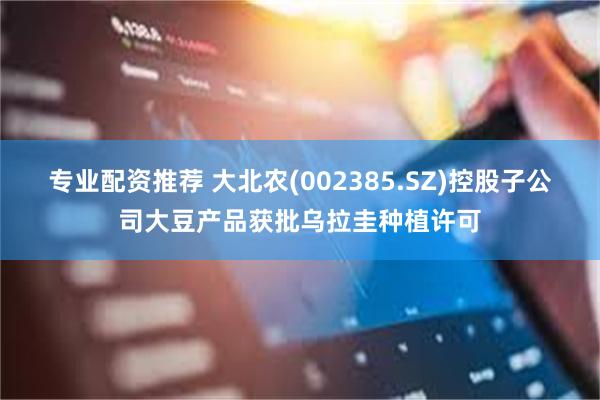 专业配资推荐 大北农(002385.SZ)控股子公司大豆产品获批乌拉圭种植许可