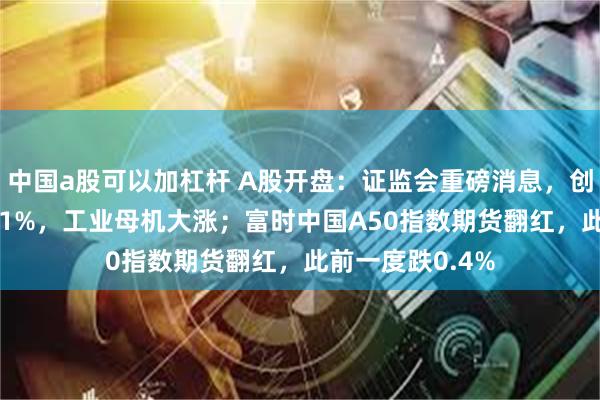 中国a股可以加杠杆 A股开盘：证监会重磅消息，创业板指低开0.31%，工业母机大涨；富时中国A50指数期货翻红，此前一度跌0.4%