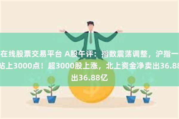 在线股票交易平台 A股午评：指数震荡调整，沪指一度站上3000点！超3000股上涨，北上资金净卖出36.88亿