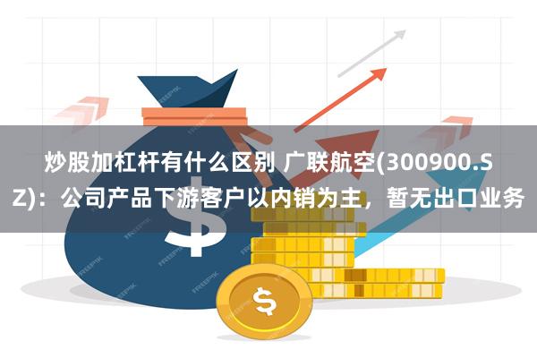 炒股加杠杆有什么区别 广联航空(300900.SZ)：公司产品下游客户以内销为主，暂无出口业务