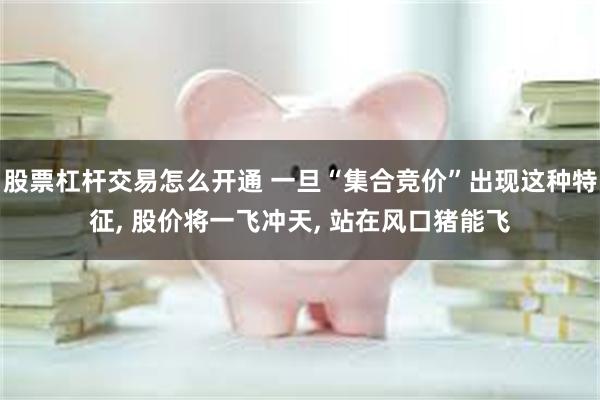 股票杠杆交易怎么开通 一旦“集合竞价”出现这种特征, 股价将一飞冲天, 站在风口猪能飞