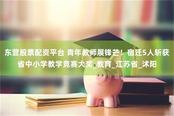 东营股票配资平台 青年教师展锋芒！宿迁5人斩获省中小学教学竞赛大奖_教育_江苏省_沭阳
