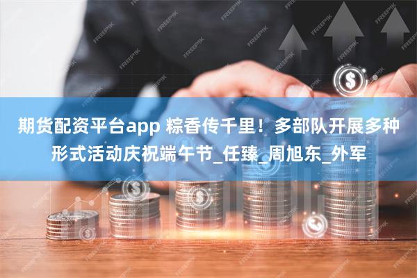 期货配资平台app 粽香传千里！多部队开展多种形式活动庆祝端午节_任臻_周旭东_外军
