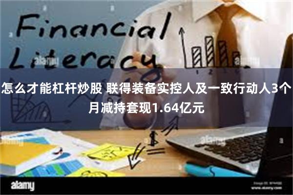 怎么才能杠杆炒股 联得装备实控人及一致行动人3个月减持套现1.64亿元