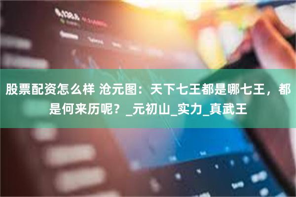 股票配资怎么样 沧元图：天下七王都是哪七王，都是何来历呢？_元初山_实力_真武王
