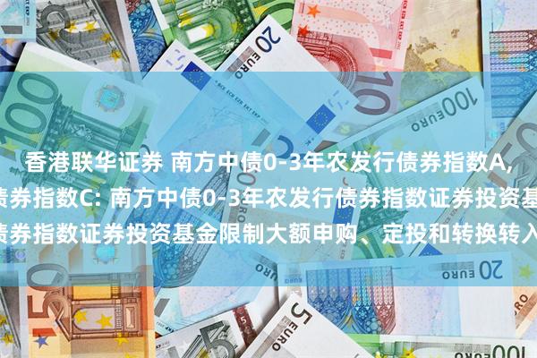 香港联华证券 南方中债0-3年农发行债券指数A,南方中债0-3年农发行债券指数C: 南方中债0-3年农发行债券指数证券投资基金限制大额申购、定投和转换转入业务的公告