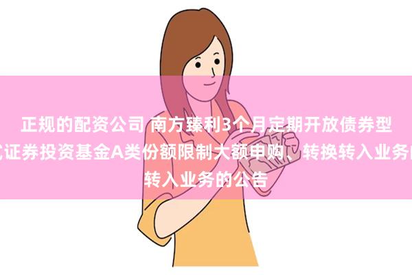 正规的配资公司 南方臻利3个月定期开放债券型发起式证券投资基金A类份额限制大额申购、转换转入业务的公告
