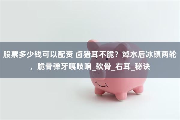 股票多少钱可以配资 卤猪耳不脆？焯水后冰镇两轮，脆骨弹牙嘎吱响_软骨_右耳_秘诀